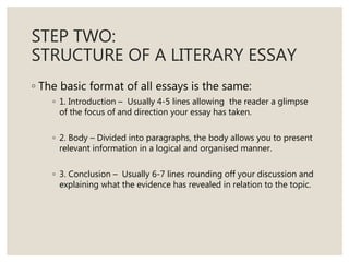 STEP TWO:
STRUCTURE OF A LITERARY ESSAY
◦ The basic format of all essays is the same:
◦ 1. Introduction – Usually 4-5 lines allowing the reader a glimpse
of the focus of and direction your essay has taken.
◦ 2. Body – Divided into paragraphs, the body allows you to present
relevant information in a logical and organised manner.
◦ 3. Conclusion – Usually 6-7 lines rounding off your discussion and
explaining what the evidence has revealed in relation to the topic.
 