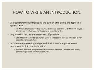 HOW TO WRITE AN INTRODUCTION:
◦ A broad statement introducing the author, title, genre and topic in a
general way:
◦ “In William Shakespeare’s tragedy, “Macbeth”, it is clear that Lady Macbeth played a
pivotal role in influencing her husband to commit murder.
◦ A quote that links to the statement: (If possible)
◦ Lady Macbeth’s wish to “pour [her] spirits in [Macbeth’s] ear” is a reflection of her
desire to manipulate him.
◦ A statement presenting the general direction of the paper in one
sentence – look to the ‘instruction’:
◦ However, Macbeth is capable of autonomy and therefore, Lady Macbeth is only
partially responsible for Duncan’s murder.
 
