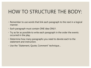 HOW TO STRUCTURE THE BODY:
◦ Remember to use words that link each paragraph to the next in a logical
manner.
◦ Each paragraph must contain ONE idea ONLY.
◦ Try as far as possible to write each paragraph in the order the events
occurred in the play.
◦ Determine how many paragraphs you need to devote each to the
statement and instruction.
◦ Use the “Statement, Quote, Comment” technique…
 