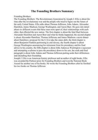 The Founding Brothers Summary
Founding Brothers
The Founding Brothers: The Revolutionary Generation by Joseph J. Ellis is about the
time after the revolutionary war and the people who tried to figure out the future of
the early United States. Ellis talks about Thomas Jefferson, John Adams, Alexander
Hamilton, James Madison, George Washington, and Aaron Burr. He goes into detail
about six different events that these men were apart of, their relationships with each
other, that effected the new nation. The first chapter is about the fatal Duel between
Alexander Hamilton and Aaron Burr and what he thinks happened, the second chapter
is about Alexander Hamilton, Thomas Jefferson, and James Madison s secret dinner
about Hamilton s proposal for the U.S to take the states debt, the third chapter is
about Benjamin Franklin petitioning to end slavery, the fourth chapter is about
George Washington announcing his retirement from his presidency and his final
advice to his country, the fifth chapter is about John Adamsas Washington s successor
and attempting a scheme to pass the presidency down to his son, the sixth and final
paragraph is about John Adams and Thomas Jefferson putting aside their differences
and rekindling their friendship.
Joseph J. Ellis is an American history professor and an author of eight books. Ellis
was awarded the Pulitzer prize for Founding Brothers and won the National Book
Award for another one of his books. He wrote the Founding Brothers after he finished
his two books on Thomas Jefferson
 