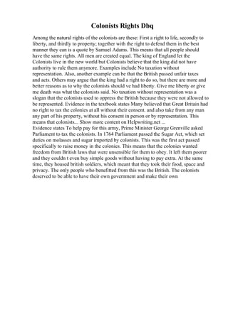 Colonists Rights Dbq
Among the natural rights of the colonists are these: First a right to life, secondly to
liberty, and thirdly to property; together with the right to defend them in the best
manner they can is a quote by Samuel Adams. This means that all people should
have the same rights. All men are created equal. The king of England let the
Colonists live in the new world but Colonists believe that the king did not have
authority to rule them anymore. Examples include No taxation without
representation. Also, another example can be that the British passed unfair taxes
and acts. Others may argue that the king had a right to do so, but there are more and
better reasons as to why the colonists should ve had liberty. Give me liberty or give
me death was what the colonists said. No taxation without representation was a
slogan that the colonists used to oppress the British because they were not allowed to
be represented. Evidence in the textbook states Many believed that Great Britain had
no right to tax the colonies at all without their consent. and also take from any man
any part of his property, without his consent in person or by representation. This
means that colonists... Show more content on Helpwriting.net ...
Evidence states To help pay for this army, Prime Minister George Grenville asked
Parliament to tax the colonists. In 1764 Parliament passed the Sugar Act, which set
duties on molasses and sugar imported by colonists. This was the first act passed
specifically to raise money in the colonies. This means that the colonies wanted
freedom from British laws that were unsensible for them to obey. It left them poorer
and they couldn t even buy simple goods without having to pay extra. At the same
time, they housed british soldiers, which meant that they took their food, space and
privacy. The only people who benefitted from this was the British. The colonists
deserved to be able to have their own government and make their own
 