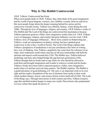 Why Is The Hobbit Controversial
J.R.R. Tolkien: Controversial but Great
When most people think of J.R.R. Tolkien, they often think of his great imagination
and his world of great dragons, warriors, orcs, hobbits, wizards, dwarves and elves.
But most people forget about the deeper meaning behind his stories and his
controversy towards society. Tolkien was a British, fantasy, writer during the mid
1900s. Through his love of languages, religion, and country, J.R.R Tolkien s works of
The Hobbit and The Lord of the Rings are controversial but masterpieces because
Tolkien represents good as a fuller, more imaginative reality than evil. J.R.R. Tolkien
s love of languages, religion, and country had great influence over his work. J.R.R.
Tolkien s love of languages influenced ... Show more content on Helpwriting.net ...
Tolkien s work are masterpieces in fantasy writing, but have sparked great
controversy in the writer s world of fiction. The Lord of the Rings explains that
Tolkien s perspective of modernism is not just considered a free form of writing ,
but a way of thinking. Also Tolkien s popularity has come from his reference to an
older, more traditional world where man has an obvious relationship with both the
spiritual and natural world around him (128). The Hobbit says, Tolkien believed
mythology and fairy tales helped bridge the gap between generations (104).
Tolkien thought that his books had no age limits for who should be allowed to
read them and brought imagination and wonder to whoever would read his books.
Tolkien s books have been told to represent good as a fuller, more imaginative
reality than evil and has received many praises. The Hobbit explains, The Hobbit is
a grand adventure of good defeating evil. The story is an important work in its own
right and has made a foundation of the use of elements from myths in their work
which modern fantasy, horror, and science fiction writers build off of (104). The Lord
of the Rings says, Through innovations in both content and form, Tolkien created a
saga that satisfied modern hunger in many new myths Those heroic tales perpetuated
in every culture that speak the power of
 