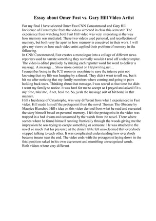 Essay about Omer Fast vs. Gary Hill Video Artist
For my final I have selected Omer Fast CNN Concatenated and Gary Hill
Incidence of Catastrophe from the videos screened in class this semester. The
experience from watching both Fast Hill video was very interesting in the way
how memory was mediated. These two videos used personal, and recollection of
memory, but both very far apart in how memory is conceived in their work. I will
give my views on how each video artist applied their problem of memory in the
following.
In CNN Concatenated, Fast creates a monologue into a collage of different news
reporters used to narrate something they normally wouldn t read off a teleprompter.
The video is edited precisely by mixing each reporter word for word to deliver a
message. A message... Show more content on Helpwriting.net ...
I remember being in the ICU room on morphine to ease the intense pain not
knowing that my life was hanging by a thread. They didn t want to tell me, but it
hit me after noticing that my family members where coming and going in pairs
holding back tears. Thinking about that message, I was scared at that time but didn
t want my family to notice. It was hard for me to accept so I prayed and asked if it s
my time, take me, if not, heal me. So, yeah the message sort of hit home in that
manner.
Hill s Incidence of Catastrophe, was very different from what I experienced in Fast
video. Hill made himself the protagonist from the novel Thomas The Obscure by
Maurice Blanchot. Hill s idea on this video derived from what he read and recreated
the story himself based on personal memory. I felt the protagonist in the video was
trapped in a bad dream and consumed by the words from the novel. There where
scenes where he found himself running frantically through the woods giving me the
impression he was trying to escape something or someone. He was attached to the
novel so much that his presence at the dinner table felt unwelcomed that everybody
stopped talking to each other. It was complicated understanding how everybody
became insane near the end. The video ends with the protagonist laying down in the
fetal position naked in his own excrement and mumbling unrecognized words.
Both videos where very different
 