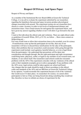 Respect Of Privacy And Space Paper
Respect of Privacy and Space
As a member of the Institutional Review Board (IRB) at Greenville Technical
College, it is my job to evaluate the experiment submitted by our researchers
regarding the hypothesis that personal space invasions produce physiological
changes associated with arousal. The experiment testing site our researchers have
chosen is a man s lavatory in order to test levels of interpersonal distance and
micturition times. I have listed reasons for and against this experiment below, and
have given my answer regarding whether or not I will allow it go forward to the next
step.
I want to first talk about the ethical code and violations. There are eight ethical codes
or guidelines (Ciccarelli White, 2015, p 32 33), we follow ... Show more content on
Helpwriting.net ...
Few men would want or allow their micturition times to be recorded, even for science
. If ramifications come up that the participants do not like, then one of our
researchers will have to discard those ramifications for the sake of the participant.
Some other problems that our researchers could encounter while going through this
experiment could include vocal agitation, harmful behavior, or even a legal threat
from the participants. I do understand that precautions will be taken into
consideration and thought through. But the right participant and right circumstance
could bring harm, (physical, verbal, or legal) to any member of our research team, our
students, or our school itself. Our researchers (and school) could also encounter
problems with the APA if the experiment coincides with any violations of the ethical
code or their standards (examples given in above paragraph). If any problems with
the APA occur, legal actions could be taken against our school and board.
Any changes that are made should be made in direct accordance to the ethical
codes and standards of the APA and our IRB here at Greenville Technical College.
In my opinion, I would reconsider this experiment because of all of the violations
that would occur if it takes place. As researchers for science, we cannot allow
participants to feel as if they are being forced into doing something they would not
like, therefore we have to rethink our choice of experiment for the
 