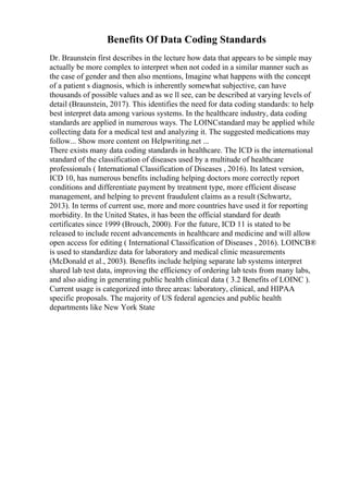 Benefits Of Data Coding Standards
Dr. Braunstein first describes in the lecture how data that appears to be simple may
actually be more complex to interpret when not coded in a similar manner such as
the case of gender and then also mentions, Imagine what happens with the concept
of a patient s diagnosis, which is inherently somewhat subjective, can have
thousands of possible values and as we ll see, can be described at varying levels of
detail (Braunstein, 2017). This identifies the need for data coding standards: to help
best interpret data among various systems. In the healthcare industry, data coding
standards are applied in numerous ways. The LOINCstandard may be applied while
collecting data for a medical test and analyzing it. The suggested medications may
follow... Show more content on Helpwriting.net ...
There exists many data coding standards in healthcare. The ICD is the international
standard of the classification of diseases used by a multitude of healthcare
professionals ( International Classification of Diseases , 2016). Its latest version,
ICD 10, has numerous benefits including helping doctors more correctly report
conditions and differentiate payment by treatment type, more efficient disease
management, and helping to prevent fraudulent claims as a result (Schwartz,
2013). In terms of current use, more and more countries have used it for reporting
morbidity. In the United States, it has been the official standard for death
certificates since 1999 (Brouch, 2000). For the future, ICD 11 is stated to be
released to include recent advancements in healthcare and medicine and will allow
open access for editing ( International Classification of Diseases , 2016). LOINCВ®
is used to standardize data for laboratory and medical clinic measurements
(McDonald et al., 2003). Benefits include helping separate lab systems interpret
shared lab test data, improving the efficiency of ordering lab tests from many labs,
and also aiding in generating public health clinical data ( 3.2 Benefits of LOINC ).
Current usage is categorized into three areas: laboratory, clinical, and HIPAA
specific proposals. The majority of US federal agencies and public health
departments like New York State
 