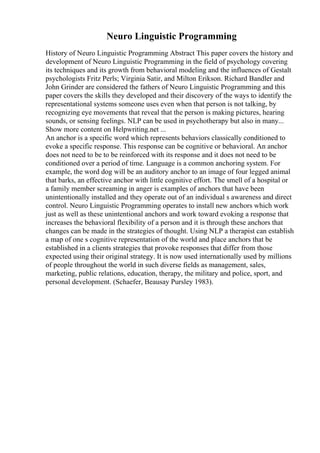 Neuro Linguistic Programming
History of Neuro Linguistic Programming Abstract This paper covers the history and
development of Neuro Linguistic Programming in the field of psychology covering
its techniques and its growth from behavioral modeling and the influences of Gestalt
psychologists Fritz Perls; Virginia Satir, and Milton Erikson. Richard Bandler and
John Grinder are considered the fathers of Neuro Linguistic Programming and this
paper covers the skills they developed and their discovery of the ways to identify the
representational systems someone uses even when that person is not talking, by
recognizing eye movements that reveal that the person is making pictures, hearing
sounds, or sensing feelings. NLP can be used in psychotherapy but also in many...
Show more content on Helpwriting.net ...
An anchor is a specific word which represents behaviors classically conditioned to
evoke a specific response. This response can be cognitive or behavioral. An anchor
does not need to be to be reinforced with its response and it does not need to be
conditioned over a period of time. Language is a common anchoring system. For
example, the word dog will be an auditory anchor to an image of four legged animal
that barks, an effective anchor with little cognitive effort. The smell of a hospital or
a family member screaming in anger is examples of anchors that have been
unintentionally installed and they operate out of an individual s awareness and direct
control. Neuro Linguistic Programming operates to install new anchors which work
just as well as these unintentional anchors and work toward evoking a response that
increases the behavioral flexibility of a person and it is through these anchors that
changes can be made in the strategies of thought. Using NLP a therapist can establish
a map of one s cognitive representation of the world and place anchors that be
established in a clients strategies that provoke responses that differ from those
expected using their original strategy. It is now used internationally used by millions
of people throughout the world in such diverse fields as management, sales,
marketing, public relations, education, therapy, the military and police, sport, and
personal development. (Schaefer, Beausay Pursley 1983).
 