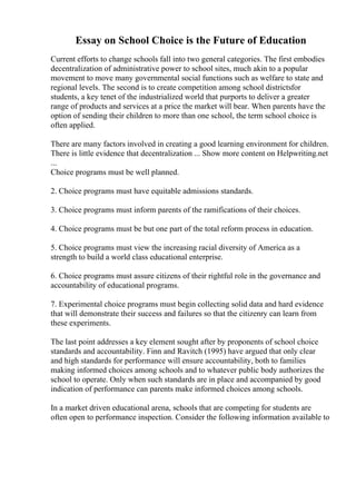 Essay on School Choice is the Future of Education
Current efforts to change schools fall into two general categories. The first embodies
decentralization of administrative power to school sites, much akin to a popular
movement to move many governmental social functions such as welfare to state and
regional levels. The second is to create competition among school districtsfor
students, a key tenet of the industrialized world that purports to deliver a greater
range of products and services at a price the market will bear. When parents have the
option of sending their children to more than one school, the term school choice is
often applied.
There are many factors involved in creating a good learning environment for children.
There is little evidence that decentralization ... Show more content on Helpwriting.net
...
Choice programs must be well planned.
2. Choice programs must have equitable admissions standards.
3. Choice programs must inform parents of the ramifications of their choices.
4. Choice programs must be but one part of the total reform process in education.
5. Choice programs must view the increasing racial diversity of America as a
strength to build a world class educational enterprise.
6. Choice programs must assure citizens of their rightful role in the governance and
accountability of educational programs.
7. Experimental choice programs must begin collecting solid data and hard evidence
that will demonstrate their success and failures so that the citizenry can learn from
these experiments.
The last point addresses a key element sought after by proponents of school choice
standards and accountability. Finn and Ravitch (1995) have argued that only clear
and high standards for performance will ensure accountability, both to families
making informed choices among schools and to whatever public body authorizes the
school to operate. Only when such standards are in place and accompanied by good
indication of performance can parents make informed choices among schools.
In a market driven educational arena, schools that are competing for students are
often open to performance inspection. Consider the following information available to
 