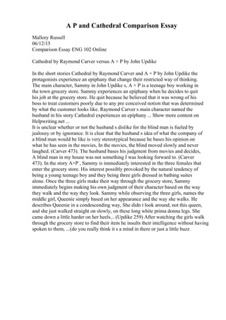 A P and Cathedral Comparison Essay
Mallory Russell
06/12/15
Comparison Essay ENG 102 Online
Cathedral by Raymond Carver versus A + P by John Updike
In the short stories Cathedral by Raymond Carver and A + P by John Updike the
protagonists experience an epiphany that change their restricted way of thinking.
The main character, Sammy in John Updike s, A + P is a teenage boy working in
the town grocery store. Sammy experiences an epiphany when he decides to quit
his job at the grocery store. He quit because he believed that it was wrong of his
boss to treat customers poorly due to any pre conceived notion that was determined
by what the customer looks like. Raymond Carver s main character named the
husband in his story Cathedral experiences an epiphany ... Show more content on
Helpwriting.net ...
It is unclear whether or not the husband s dislike for the blind man is fueled by
jealousy or by ignorance. It is clear that the husband s idea of what the company of
a blind man would be like is very stereotypical because he bases his opinion on
what he has seen in the movies, In the movies, the blind moved slowly and never
laughed. (Carver 473). The husband bases his judgment from movies and decides,
A blind man in my house was not something I was looking forward to. (Carver
473). In the story A+P , Sammy is immediately interested in the three females that
enter the grocery store. His interest possibly provoked by the natural tendency of
being a young teenage boy and they being three girls dressed in bathing suites
alone. Once the three girls make their way through the grocery store, Sammy
immediately begins making his own judgment of their character based on the way
they walk and the way they look. Sammy while observing the three girls, names the
middle girl, Queenie simply based on her appearance and the way she walks. He
describes Queenie in a condescending way, She didn t look around, not this queen,
and she just walked straight on slowly, on these long white prima donna legs. She
came down a little harder on her heels... (Updike 259) After watching the girls walk
through the grocery store to find their item he insults their intelligence without having
spoken to them, ...(do you really think it s a mind in there or just a little buzz
 