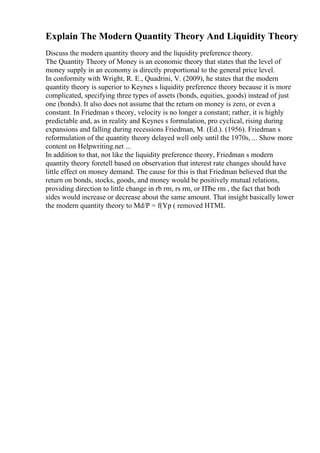 Explain The Modern Quantity Theory And Liquidity Theory
Discuss the modern quantity theory and the liquidity preference theory.
The Quantity Theory of Money is an economic theory that states that the level of
money supply in an economy is directly proportional to the general price level.
In conformity with Wright, R. E., Quadrini, V. (2009), he states that the modern
quantity theory is superior to Keynes s liquidity preference theory because it is more
complicated, specifying three types of assets (bonds, equities, goods) instead of just
one (bonds). It also does not assume that the return on money is zero, or even a
constant. In Friedman s theory, velocity is no longer a constant; rather, it is highly
predictable and, as in reality and Keynes s formulation, pro cyclical, rising during
expansions and falling during recessions Friedman, M. (Ed.). (1956). Friedman s
reformulation of the quantity theory delayed well only until the 1970s, ... Show more
content on Helpwriting.net ...
In addition to that, not like the liquidity preference theory, Friedman s modern
quantity theory foretell based on observation that interest rate changes should have
little effect on money demand. The cause for this is that Friedman believed that the
return on bonds, stocks, goods, and money would be positively mutual relations,
providing direction to little change in rb rm, rs rm, or ПЂe rm , the fact that both
sides would increase or decrease about the same amount. That insight basically lower
the modern quantity theory to Md/P = f(Yp ( removed HTML
 