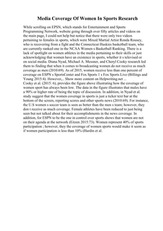 Media Coverage Of Women In Sports Research
While scrolling on EPSN, which stands for Entertainment and Sports
Programming Network, website going through over fifty articles and videos on
the main page, I could not help but notice that there were only two videos
pertaining to females in sports, which were Mixed Martial Artist Ronda Rousey,
who is recovering from a fight and the Connecticut Huskies basketball team, who
are currently ranked one in the NCAA Women s Basketball Ranking. There is a
lack of spotlight on women athletes in the media pertaining to their skills or just
acknowledging that women have an existence in sports, whether it s televised or
on social media. Diana Nyad, Michael A. Messner, and Cheryl Cooky research led
them to finding that when it comes to broadcasting women do not receive as much
coverage as men (2010:69). As of 2015, women receive less than one percent of
coverage on ESPN s SportsCenter and Fox Sports 1 s Fox Sports Live (Billings and
Young 2015:4). However,... Show more content on Helpwriting.net ...
Cooky et al. (2015: 6), provides the figure above illustrating how the coverage of
women sport has always been low. The data in the figure illustrates that males have
a 90% or higher rate of being the topic of discussion. In addition, in Nyad et al.
study suggest that the women coverage in sports is just a ticker text bar at the
bottom of the screen, reporting scores and other sports news (2010:69). For instance,
the U.S women s soccer team is seen as better than the men s team; however, they
don t receive as much coverage. Female athletes have been reduced to just being
seen but not talked about for their accomplishments in the news coverage. In
addition, for ESPN to be the one in control over sports shows that women are not
on their agenda at the network (Eitzen 2015:73). Women represent 40% of sports
participation ; however, they the coverage of women sports would make it seem as
if women participation is less than 10% (Hardin et al.
 