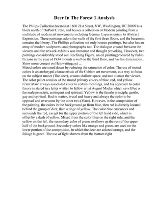 Deer In The Forest 1 Analysis
The Philips Collection located at 1600 21st Street, NW, Washington, DC 20009 is a
block north of DuPont Circle, and houses a collection of Modern painting from a
multitude of modern art movements including German Expressionism to Abstract
Expression. These paintings adorn the walls of the first three floors, and the basement
contains the library. The Phillips collection not only houses paintings, but also has an
array of modern sculptures, and photographs too. The dialogue created between the
viewers and the artwork exhibits was immense and thought provoking. However, two
paintings considerably stood out. Reclining Figure, an oil paintingproduced by Pablo
Picasso in the year of 1934 mounts a wall on the third floor, and has the dimensions...
Show more content on Helpwriting.net ...
Muted colors are toned down by reducing the saturation of color. The use of muted
colors is an archetypal characteristic of the Cubism art movement, as a way to focus
on the subject matter (The deer), creates shallow space, and not distract the viewer.
The color pallet consists of the muted primary colors of blue, red, and yellow.
Franz Marc always associated color to certain meanings, and his approach to color
theory is stated in a letter written to fellow artist August Macke which says Blue is
the male principle, astringent and spiritual. Yellow is the female principle, gentle,
gay and spiritual. Red is matter, brutal and heavy and always the color to be
opposed and overcome by the other two (Marc). However, in the composition of
the painting, the colors in the background go from blue, then red is directly located
behind the group of deer, then a tinge of yellow. The color blue ensconces and
surrounds the red, except for the upper portion of the left hand side, which is
offset by a dash of yellow. Mixed from the color blue on the right side, and the
yellow on the left, the secondary color of green swallows up the rest of the upper
half of the background. Secondary colors like orange and green, are used on the
lower portion of the composition, in which the deer are colored orange, and the
foliage is green. The use of light shatters from the bottom right
 