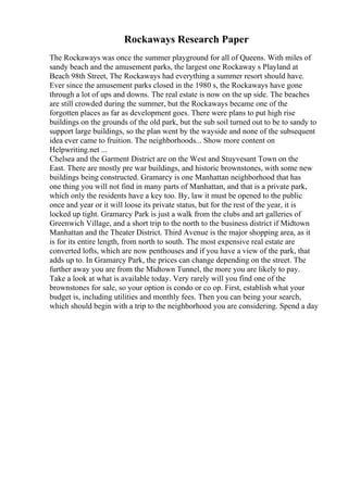 Rockaways Research Paper
The Rockaways was once the summer playground for all of Queens. With miles of
sandy beach and the amusement parks, the largest one Rockaway s Playland at
Beach 98th Street, The Rockaways had everything a summer resort should have.
Ever since the amusement parks closed in the 1980 s, the Rockaways have gone
through a lot of ups and downs. The real estate is now on the up side. The beaches
are still crowded during the summer, but the Rockaways became one of the
forgotten places as far as development goes. There were plans to put high rise
buildings on the grounds of the old park, but the sub soil turned out to be to sandy to
support large buildings, so the plan went by the wayside and none of the subsequent
idea ever came to fruition. The neighborhoods... Show more content on
Helpwriting.net ...
Chelsea and the Garment District are on the West and Stuyvesant Town on the
East. There are mostly pre war buildings, and historic brownstones, with some new
buildings being constructed. Gramarcy is one Manhattan neighborhood that has
one thing you will not find in many parts of Manhattan, and that is a private park,
which only the residents have a key too. By, law it must be opened to the public
once and year or it will loose its private status, but for the rest of the year, it is
locked up tight. Gramarcy Park is just a walk from the clubs and art galleries of
Greenwich Village, and a short trip to the north to the business district if Midtown
Manhattan and the Theater District. Third Avenue is the major shopping area, as it
is for its entire length, from north to south. The most expensive real estate are
converted lofts, which are now penthouses and if you have a view of the park, that
adds up to. In Gramarcy Park, the prices can change depending on the street. The
further away you are from the Midtown Tunnel, the more you are likely to pay.
Take a look at what is available today. Very rarely will you find one of the
brownstones for sale, so your option is condo or co op. First, establish what your
budget is, including utilities and monthly fees. Then you can being your search,
which should begin with a trip to the neighborhood you are considering. Spend a day
 