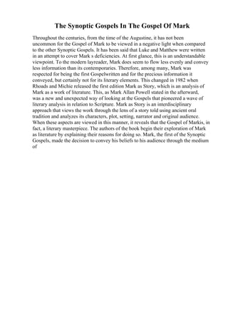The Synoptic Gospels In The Gospel Of Mark
Throughout the centuries, from the time of the Augustine, it has not been
uncommon for the Gospel of Mark to be viewed in a negative light when compared
to the other Synoptic Gospels. It has been said that Luke and Matthew were written
in an attempt to cover Mark s deficiencies. At first glance, this is an understandable
viewpoint. To the modern layreader, Mark does seem to flow less evenly and convey
less information than its contemporaries. Therefore, among many, Mark was
respected for being the first Gospelwritten and for the precious information it
conveyed, but certainly not for its literary elements. This changed in 1982 when
Rhoads and Michie released the first edition Mark as Story, which is an analysis of
Mark as a work of literature. This, as Mark Allan Powell stated in the afterward,
was a new and unexpected way of looking at the Gospels that pioneered a wave of
literary analysis in relation to Scripture. Mark as Story is an interdisciplinary
approach that views the work through the lens of a story told using ancient oral
tradition and analyzes its characters, plot, setting, narrator and original audience.
When these aspects are viewed in this manner, it reveals that the Gospel of Markis, in
fact, a literary masterpiece. The authors of the book begin their exploration of Mark
as literature by explaining their reasons for doing so. Mark, the first of the Synoptic
Gospels, made the decision to convey his beliefs to his audience through the medium
of
 