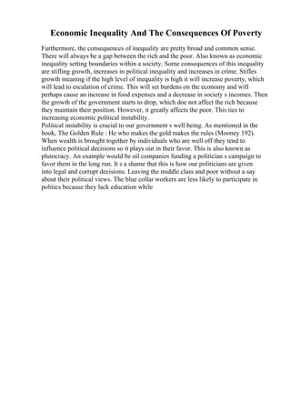 Economic Inequality And The Consequences Of Poverty
Furthermore, the consequences of inequality are pretty broad and common sense.
There will always be a gap between the rich and the poor. Also known as economic
inequality setting boundaries within a society. Some consequences of this inequality
are stifling growth, increases in political inequality and increases in crime. Stifles
growth meaning if the high level of inequality is high it will increase poverty, which
will lead to escalation of crime. This will set burdens on the economy and will
perhaps cause an increase in food expenses and a decrease in society s incomes. Then
the growth of the government starts to drop, which doe not affect the rich because
they maintain their position. However, it greatly affects the poor. This ties to
increasing economic political instability.
Political instability is crucial to our government s well being. As mentioned in the
book, The Golden Rule : He who makes the gold makes the rules (Mooney 192).
When wealth is brought together by individuals who are well off they tend to
influence political decisions so it plays out in their favor. This is also known as
plutocracy. An example would be oil companies funding a politician s campaign to
favor them in the long run. It s a shame that this is how our politicians are given
into legal and corrupt decisions. Leaving the middle class and poor without a say
about their political views. The blue collar workers are less likely to participate in
politics because they lack education while
 
