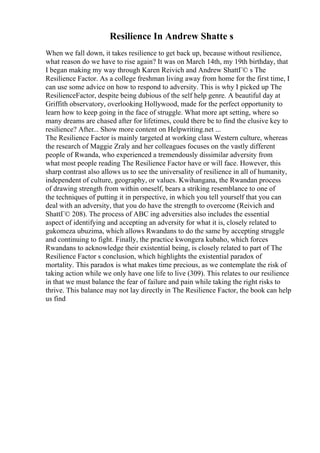 Resilience In Andrew Shatte s
When we fall down, it takes resilience to get back up, because without resilience,
what reason do we have to rise again? It was on March 14th, my 19th birthday, that
I began making my way through Karen Reivich and Andrew ShattГ© s The
Resilience Factor. As a college freshman living away from home for the first time, I
can use some advice on how to respond to adversity. This is why I picked up The
ResilienceFactor, despite being dubious of the self help genre. A beautiful day at
Griffith observatory, overlooking Hollywood, made for the perfect opportunity to
learn how to keep going in the face of struggle. What more apt setting, where so
many dreams are chased after for lifetimes, could there be to find the elusive key to
resilience? After... Show more content on Helpwriting.net ...
The Resilience Factor is mainly targeted at working class Western culture, whereas
the research of Maggie Zraly and her colleagues focuses on the vastly different
people of Rwanda, who experienced a tremendously dissimilar adversity from
what most people reading The Resilience Factor have or will face. However, this
sharp contrast also allows us to see the universality of resilience in all of humanity,
independent of culture, geography, or values. Kwihangana, the Rwandan process
of drawing strength from within oneself, bears a striking resemblance to one of
the techniques of putting it in perspective, in which you tell yourself that you can
deal with an adversity, that you do have the strength to overcome (Reivich and
ShattГ© 208). The process of ABC ing adversities also includes the essential
aspect of identifying and accepting an adversity for what it is, closely related to
gukomeza ubuzima, which allows Rwandans to do the same by accepting struggle
and continuing to fight. Finally, the practice kwongera kubaho, which forces
Rwandans to acknowledge their existential being, is closely related to part of The
Resilience Factor s conclusion, which highlights the existential paradox of
mortality. This paradox is what makes time precious, as we contemplate the risk of
taking action while we only have one life to live (309). This relates to our resilience
in that we must balance the fear of failure and pain while taking the right risks to
thrive. This balance may not lay directly in The Resilience Factor, the book can help
us find
 