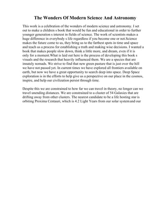 The Wonders Of Modern Science And Astronomy
This work is a celebration of the wonders of modern science and astronomy. I set
out to make a children s book that would be fun and educational in order to further
younger generation s interest in fields of science. The work of scientists makes a
huge difference in everybody s life regardless if you become one or not.Science
makes the future come to us, they bring us to the farthest spots in time and space
and teach us a process for establishing a truth and making wise decisions. I wanted a
book that makes people slow down, think a little more, and dream, even if it is
only for a moment.What is laid out here is the process of developing this book s
visuals and the research that heavily influenced them. We are a species that are
innately nomads. We strive to find that new green pasture that is just over the hill
we have not passed yet. In current times we have explored all frontiers available on
earth, but now we have a great opportunity to search deep into space. Deep Space
exploration is in the efforts to help give us a perspective on our place in the cosmos,
inspire, and help our civilization persist through time.
Despite this we are constrained to how far we can travel in theory, no longer can we
travel unending distances. We are constrained to a cluster of 54 Galaxies that are
drifting away from other clusters. The nearest candidate to be a life hosting star is
orbiting Proxima Centauri, which is 4.2 Light Years from our solar systemand our
 