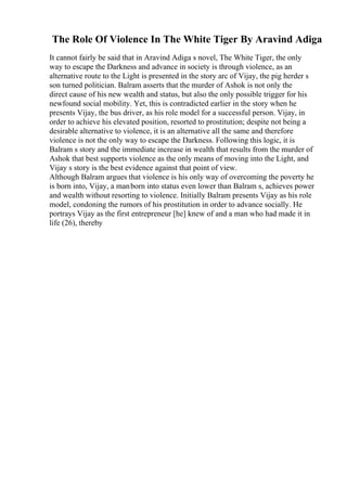 The Role Of Violence In The White Tiger By Aravind Adiga
It cannot fairly be said that in Aravind Adiga s novel, The White Tiger, the only
way to escape the Darkness and advance in society is through violence, as an
alternative route to the Light is presented in the story arc of Vijay, the pig herder s
son turned politician. Balram asserts that the murder of Ashok is not only the
direct cause of his new wealth and status, but also the only possible trigger for his
newfound social mobility. Yet, this is contradicted earlier in the story when he
presents Vijay, the bus driver, as his role model for a successful person. Vijay, in
order to achieve his elevated position, resorted to prostitution; despite not being a
desirable alternative to violence, it is an alternative all the same and therefore
violence is not the only way to escape the Darkness. Following this logic, it is
Balram s story and the immediate increase in wealth that results from the murder of
Ashok that best supports violence as the only means of moving into the Light, and
Vijay s story is the best evidence against that point of view.
Although Balram argues that violence is his only way of overcoming the poverty he
is born into, Vijay, a manborn into status even lower than Balram s, achieves power
and wealth without resorting to violence. Initially Balram presents Vijay as his role
model, condoning the rumors of his prostitution in order to advance socially. He
portrays Vijay as the first entrepreneur [he] knew of and a man who had made it in
life (26), thereby
 