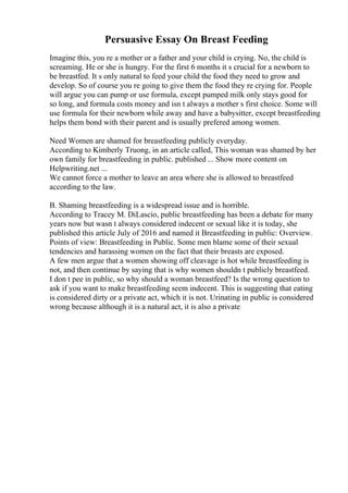 Persuasive Essay On Breast Feeding
Imagine this, you re a mother or a father and your child is crying. No, the child is
screaming. He or she is hungry. For the first 6 months it s crucial for a newborn to
be breastfed. It s only natural to feed your child the food they need to grow and
develop. So of course you re going to give them the food they re crying for. People
will argue you can pump or use formula, except pumped milk only stays good for
so long, and formula costs money and isn t always a mother s first choice. Some will
use formula for their newborn while away and have a babysitter, except breastfeeding
helps them bond with their parent and is usually prefered among women.
Need Women are shamed for breastfeeding publicly everyday.
According to Kimberly Truong, in an article called, This woman was shamed by her
own family for breastfeeding in public. published ... Show more content on
Helpwriting.net ...
We cannot force a mother to leave an area where she is allowed to breastfeed
according to the law.
B. Shaming breastfeeding is a widespread issue and is horrible.
According to Tracey M. DiLascio, public breastfeeding has been a debate for many
years now but wasn t always considered indecent or sexual like it is today, she
published this article July of 2016 and named it Breastfeeding in public: Overview.
Points of view: Breastfeeding in Public. Some men blame some of their sexual
tendencies and harassing women on the fact that their breasts are exposed.
A few men argue that a women showing off cleavage is hot while breastfeeding is
not, and then continue by saying that is why women shouldn t publicly breastfeed.
I don t pee in public, so why should a woman breastfeed? Is the wrong question to
ask if you want to make breastfeeding seem indecent. This is suggesting that eating
is considered dirty or a private act, which it is not. Urinating in public is considered
wrong because although it is a natural act, it is also a private
 