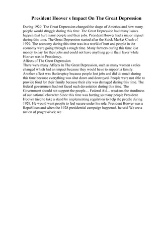 President Hoover s Impact On The Great Depression
During 1929, The Great Depression changed the shape of America and how many
people would struggle during this time. The Great Depression had many issues
happen that hurt many people and their jobs. President Hoover had a major impact
during this time. The Great Depression started after the Stock Market Crash of
1929. The economy during this time was in a world of hurt and people in the
economy were going through a rough time. Many farmers during this time lost
money to pay for their jobs and could not have anything go in their favor while
Hoover was in Presidency.
Affects of The Great Depression
There were many Affects in The Great Depression, such as many women s roles
changed which had an impact because they would have to support a family.
Another affect was Bankruptcy because people lost jobs and did do much during
this time because everything was shut down and destroyed. People were not able to
provide food for their family because their city was damaged during this time. The
federal government had not faced such devastation during this time. The
Government should not support the people.... Federal Aid... weakens the sturdiness
of our national character Since this time was hurting so many people President
Hoover tried to take a stand by implementing regulation to help the people during
1929. He would want people to feel secure under his role. President Hoover was a
Republican and when the 1928 presidential campaign happened, he said We are a
nation of progressives; we
 