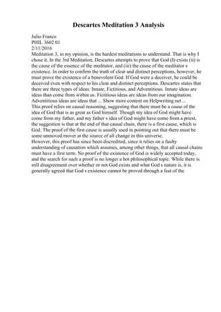 Descartes Meditation 3 Analysis
Julio Franco
PHIL 3602 01
2/11/2016
Meditation 3, in my opinion, is the hardest meditations to understand. That is why I
chose it. In the 3rd Meditation, Descartes attempts to prove that God (I) exists (ii) is
the cause of the essence of the meditator, and (iii) the cause of the meditator s
existence. In order to confirm the truth of clear and distinct perceptions, however, he
must prove the existence of a benevolent God. If God were a deceiver, he could be
deceived even with respect to his clear and distinct perceptions. Descartes states that
there are three types of ideas: Innate, Fictitious, and Adventitious. Innate ideas are
ideas than come from within us. Fictitious ideas are ideas from our imagination.
Adventitious ideas are ideas that ... Show more content on Helpwriting.net ...
This proof relies on causal reasoning, suggesting that there must be a cause of the
idea of God that is as great as God himself. Though my idea of God might have
come from my father, and my father s idea of God might have come from a priest,
the suggestion is that at the end of that causal chain, there is a first cause, which is
God. The proof of the first cause is usually used in pointing out that there must be
some unmoved mover at the source of all change in this universe.
However, this proof has since been discredited, since it relies on a faulty
understanding of causation which assumes, among other things, that all causal chains
must have a first term. No proof of the existence of God is widely accepted today,
and the search for such a proof is no longer a hot philosophical topic. While there is
still disagreement over whether or not God exists and what God s nature is, it is
generally agreed that God s existence cannot be proved through a feat of the
 