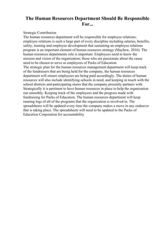 The Human Resources Department Should Be Responsible
For...
Strategic Contribution
The human resources department will be responsible for employee relations;
employee relations is such a large part of every discipline including salaries, benefits,
safety, training and employee development that sustaining an employee relations
program is an important element of human resources strategy (Mayhew, 2016). The
human resources departments role is important. Employees need to know the
mission and vision of the organization; those who are passionate about the cause
need to be chosen to serve as employees of Packs of Education.
The strategic plan for the human resources management department will keep track
of the fundraisers that are being held for the company, the human resources
department will ensure employees are being paid accordingly. The duties of human
resources will also include identifying schools in need, and keeping in touch with the
school districts and participating stores that the company presently partners with.
Strategically it is pertinent to have human resources in place to help the organization
run smoothly. Keeping track of the employees and the progress made with
fundraising for Packs of Education. The human resources department will keep
running logs of all of the programs that the organization is involved in. The
spreadsheets will be updated every time the company makes a move in any endeavor
that is taking place. The spreadsheets will need to be updated to the Packs of
Education Corporation for accountability
 
