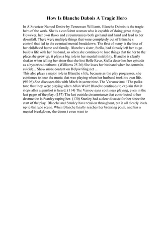 How Is Blanche Dubois A Tragic Hero
In A Streetcar Named Desire by Tennessee Williams, Blanche Dubois is the tragic
hero of the work. She is a confident woman who is capable of doing great things.
However, her own flaws and circumstances both go hand and hand and lead to her
downfall. There were multiple things that were completely out of Blanche s
control that led to the eventual mental breakdown. The first of many is the loss of
her childhood home and family. Blanche s sister, Stella, had already left her to go
build a life with her husband, so when she continues to lose things that tie her to the
place she grew up, it plays a big role in her mental instability. Blanche is clearly
shaken when telling her sister that she lost Belle Reve, Stella describes her episode
as a hysterical outburst. (Williams 25 26) She loses her husband when he commits
suicide... Show more content on Helpwriting.net ...
This also plays a major role in Blanche s life, because as the play progresses, she
continues to hear the music that was playing when her husband took his own life.
(95 96) She discusses this with Mitch in scene nine. The Varsouviana ! The polka
tune that they were playing when Allan Wait! Blanche continues to explain that it
stops after a gunshot is heard. (114) The Varsouviana continues playing, even in the
last pages of the play. (137) The last outside circumstance that contributed to her
destruction is Stanley raping her. (130) Stanley had a clear distaste for her since the
start of the play. Blanche and Stanley have tension throughout, but it all clearly leads
up to the rape scene. When Blanche finally reaches her breaking point, and has a
mental breakdown, she doesn t even want to
 