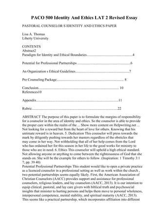 PACO 500 Identity And Ethics LAT 2 Revised Essay
PASTORAL COUNSELOR S IDENTITY AND ETHICS PAPER
Lisa A. Thomas
Liberty University
CONTENTS
Abstract2
Paradigm for Identity and Ethical Boundaries....................................................4
Potential for Professional Partnerships ............................................................6
An Organization s Ethical Guidelines.............................................................7
Pre Counseling Package............................................................................ 8
Conclusion........................................................................................... 10
References10
Appendix.............................................................................................11
Rubric.................................................................................................22
ABSTRACT The purpose of this paper is to formulate the margins of responsibility
for a counselor in the area of identity and ethics. So the counselor is able to provide
the proper care within the realm of the ... Show more content on Helpwriting.net ...
Not looking for a reward but from the heart of love for others. Knowing that his
untimate reward is in heaven. 5. Dedication This counselor will press towards the
mark by diligently pushing towards her masters regardless of the obsticles that
may come in her way. Not withholding that all of her help comes from the Lord
who has ordained her for this season in her life to the good works for ministry to
those who are in need. 6. Ethics This counselor will uphold a high ethical standard.
Not allowing anyone or anything to come between the righteousness of God that she
stands on. She will be the example for others to follow. (Inspiration: 1 Timothy 3:1
7; pp. 39 40)
Potential Professional Partnerships This student would like to open a private practice
as a licenced counselor in a professional setting as well as work within the church ,
two potential partnerships seems equally likely. First, the American Association of
Christian Counselors (AACC) provides support and assistance for professional
counselors, religious leaders, and lay counselors (AACC, 2013). It is our intention to
equip clinical, pastoral, and lay care givers with biblical truth and psychosocial
insights that minister to hurting persons and helps them move to personal wholeness,
interpersonal competence, mental stability, and spiritual maturity (AACC, 2013).
This seems like a practical partnership, which incorporates affiliation into different
 