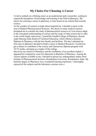 My Choice For Choosing A Career
I wish to embark on a lifelong career as an academician and a researcher, seeking to
expand the boundaries of knowledge and learning in the field of pharmacy. My
choice for selecting a career in pharmacy is truly based on my natural flair towards
science.
As the wonders of sciences in high school inspired me, I decided a career in the
area of Medical Pharmaceutical Sciences. The desire to study medical sciences
prompted me to consider the study of pharmaceutical sciences as I was always adept
at the conceptual understanding of science and the scope of what science has to offer
to the world simply enticed me. I joined the Gandhi College of Pharmacy, Karnal
under Haryana State Board of Technical Education, which offered a dynamic
Diploma in Pharmacy with the best faculty and facilities. The day I attended my
first class in diploma I decided to build a career in Medical Research. I would now
get a chance to contribute to the society and I passed my diploma program with
78.7% marks, emerging as a topper of the college.
Driven by my interest in Pharmacy and the confidence of an excellent student, I
appeared for competitive exam for admission in Bachelor of Pharmacy. Among the
various options available to me, I decided to pursue my undergraduate studies from
Institute of Pharmaceutical Sciences, Kurukshetra University, Kurukshetra, India. My
bachelor degree in Pharmacy was a wonderful learning experience. I thoroughly
enjoyed all the subjects and the laboratory sessions were a
 