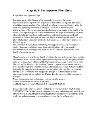 Kingship in Shakesperean Plays Essay
Kingship in Shakesperean Plays
Due to the powerful influence of the monarchy, the nature, duties and
responsibilities of kingship were of particular interest to Shakespeare. The mark of
a bad king was the decline of the political, social and economic climates, while the
mark of a good king was the blossoming of such worlds. Therefore, the
characteristics of the person occupying the kingship were crucial to the health of the
nation. Shakespeare explores this issue in many of his plays by examining the traits
of poorly fulfilled kingships, and the political and social ramifications of such
monarchical failures. He does this most notably in Macbeth and Richard II. In both
plays Shakespeare ultimately concludes that tyrants are ... Show more content on
Helpwriting.net ...
In Elizabethan thought, because the king was supposedly divinely ordained, to
neglect these responsibilities was a threat of the highest order. Such neglect
threatened not just the king s own position, but the spiritual, political and social
health of an entire society.
Therefore, it was crucial for the health of not just the king and his own status but also
of his entire realm that the monarch possessed a large amount of foresight within his
nature. The importance of foresight to the kingship is discussed extensively in both
Macbeth and in Richard II. In Macbeth, Duncan is a good king who unfortunately
lacks both foresight and a healthy mistrust of the men and women that surround him.
Ironically, he recognizes the importance of foresight to the kingship, but does not
recognize the fact that he does not possess enough of it. Shakespeare clearly
discusses the issue of foresight in Act I Scene 4 of the play, when Duncan says to
Banquo:
Noble Banquo, that hast no less deserved, nor must be known
No less to have done so, let me enfold thee
And hold thee to my heart (Macbeth I, 4, lines XXIX XXXII)
Banquo responds, There if I grow/ The harvest is your own (Macbeth, I, 4, lines
XXXIII XXXIV). Clearly, Duncan has good intentions and understands some degree
of his duties as a king. He grasps the concept of rewarding his nobles for their good
work, for, as Banquo says, if he rewards them properly, he will reap the
 
