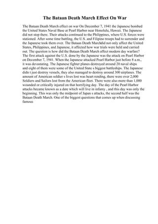 The Bataan Death March Effect On War
The Bataan Death March effect on war On December 7, 1941 the Japanese bombed
the United States Naval Base at Pearl Harbor near Honolulu, Hawaii. The Japanese
did not stop there. Their attacks continued to the Philippines, where U.S. forces were
stationed. After some time battling, the U.S. and Filipino troops had to surrender and
the Japanese took them over. The Bataan Death Marchdid not only affect the United
States, Philippines, and Japanese, it affected how war trials were held and carried
out. The question is how did the Bataan Death March affect modern day warfare?
The first attack against the U.S. done by the Japanese was the attack on Pearl Harbor
on December 7, 1941. When the Japanese attacked Pearl Harbor just before 8 a.m.,
it was devastating. The Japanese fighter planes destroyed around 20 naval ships
and eight of them were some of the United State s biggest battleships. The Japanese
didn t just destroy vessels, they also managed to destroy around 300 airplanes. The
amount of American soldier s lives lost was heart rending, there were over 2,000
Soldiers and Sailors lost from the American fleet. There were also more than 1,000
wounded or critically injured on that horrifying day. The day of the Pearl Harbor
attacks became known as a date which will live in infamy , and this day was only the
beginning. This was only the midpoint of Japan s attacks, the second half was the
Bataan Death March. One of the biggest questions that comes up when discussing
famous
 