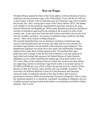 War on Wages
President Obama opened his State of the Union address with the dilemma of service
employees earning minimum wage in the United States, Even with the tax relief we
ve put in place, a family with two kids that earns the minimum wage still lives below
the poverty line...that s wrong (qtd in State of the Union Address 2013). The debate
over whether or not the minimum wageshould be raised has carried on for years
between Democrats and Republicans. While many Republican politicians feel that an
increase in minimum wagewould be devastating to the economy in terms of job
security and , in fact many fast food and retail workers earn below the poverty level
and rely on public assistance. An increase in minimum wage would not only help
service... Show more content on Helpwriting.net ...
His research found that there was no statistical correlation of minimum wage
increase and unemployment rate increase, but rather that the only outcome of a
minimum wage increase was the benefit of the minimum wage employees. The
Republicans argument was struck down once again, but unfortunately corporate
lobbyists have made them resilient against reason. The problem that many
politicians seem to forget is that the fast food workforce is not only made up of
high school and college kids anymore; the Federal Bureau of Labor Statistics
published a survey which found that the median age of fast food workers were
29.2 years. Many of the employees that are in their late twenties and early thirties
are supporting a family on minimum wage which results in an annual income of
$15,000 to $20,000 per year, which is below the poverty level for a family of four.
Because of their low income, many families also rely on public assistance. The
University of California Berkeley Center for Labor Research and Education
released a study revealing the amount of fast food workers still in need of
government assistance which was an alarming 52 percent (Allegretto). This is where
the American taxpayer is, or should be, concerned. According to Allegretto, the cost
of public assistance going towards food workers is an alarming seven billion dollars
annually. That is seven
 