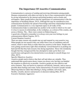 The Importance Of Assertive Communication
Communication is a process of sending and receiving information among people.
Humans communicate with others not only by face to face communication, but also
by giving information by the internet and printed products such as books and
newspapers. Many people believe that the significance of communication is like the
importance of breathing (Hasan, 2015). Although this may be considered as true,
communication facilitates the spread of knowledge and forms relationships between
people. Communication is a very important aspect in all walks of life.
Communication helps to understand one another in the world in which we live and
it is key to success in relationships, in the workplace, as a citizen of this country, and
across a lifetime. The... Show more content on Helpwriting.net ...
A good rule of thumb to remember is to always own your own feelings in your
communication (Block Negrine, 2017).
Current Situation Assertive
There are many reasons why people may act and respond in a non assertive way.
When people are not assertive they can suffer from a loss of confidence and self
esteem, which is more likely to make them less assertive in the future. People who
were getting assertiveness right often mistakenly viewed themselves as pushing too
hard and felt that they had crossed a line during negotiation. Those who mistakenly
thought that they transgressed this line attempted to make up for their over
assertiveness and agreed to less desired terms in an attempt to smooth things over
(Mur, 2017).
Specific Objectives Assertive
Assertive people tend to believe that their self and others are valuable. They
understand that assertiveness doesn t mean you always win, but that you handled
the situation as effectively as possible. Assertive people are also effective and
active listeners. They are known to expresses self directly, honestly, and as soon as
possible about feelings and wants. Some characteristics of assertive people include:
Observing behavior rather than labeling it, being confident, self aware, open,
flexible, versatile, decisive and proactive in decision making (Mur, 2017).
Executive Summary Aggressive
 