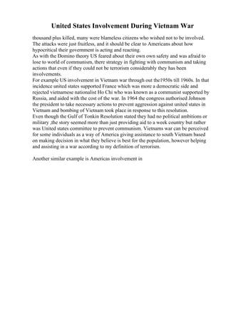 United States Involvement During Vietnam War
thousand plus killed, many were blameless citizens who wished not to be involved.
The attacks were just fruitless, and it should be clear to Americans about how
hypocritical their government is acting and reacting.
As with the Domino theory US feared about their own own safety and was afraid to
lose to world of communism, there strategy in fighting with communism and taking
actions that even if they could not be terrorism considerably they has been
involvements.
For example US involvement in Vietnam war through out the1950s till 1960s. In that
incidence united states supported France which was more a democratic side and
rejected vietnamese nationalist Ho Chi who was known as a communist supported by
Russia, and aided with the cost of the war. In 1964 the congress authorised Johnson
the president to take necessary actions to prevent aggression against united states in
Vietnam and bombing of Vietnam took place in response to this resolution.
Even though the Gulf of Tonkin Resolution stated they had no political ambitions or
military ,the story seemed more than just providing aid to a week country but rather
was United states committee to prevent communism. Vietnams war can be perceived
for some individuals as a way of America giving assistance to south Vietnam based
on making decision in what they believe is best for the population, however helping
and assisting in a war according to my definition of terrorism.
Another similar example is Americas involvement in
 
