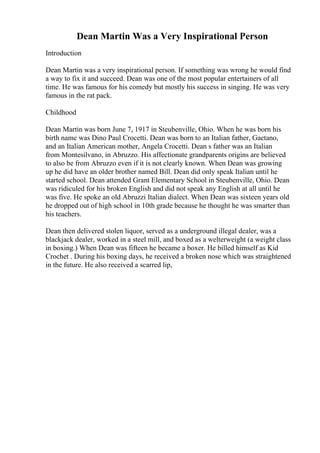 Dean Martin Was a Very Inspirational Person
Introduction
Dean Martin was a very inspirational person. If something was wrong he would find
a way to fix it and succeed. Dean was one of the most popular entertainers of all
time. He was famous for his comedy but mostly his success in singing. He was very
famous in the rat pack.
Childhood
Dean Martin was born June 7, 1917 in Steubenville, Ohio. When he was born his
birth name was Dino Paul Crocetti. Dean was born to an Italian father, Gaetano,
and an Italian American mother, Angela Crocetti. Dean s father was an Italian
from Montesilvano, in Abruzzo. His affectionate grandparents origins are believed
to also be from Abruzzo even if it is not clearly known. When Dean was growing
up he did have an older brother named Bill. Dean did only speak Italian until he
started school. Dean attended Grant Elementary School in Steubenville, Ohio. Dean
was ridiculed for his broken English and did not speak any English at all until he
was five. He spoke an old Abruzzi Italian dialect. When Dean was sixteen years old
he dropped out of high school in 10th grade because he thought he was smarter than
his teachers.
Dean then delivered stolen liquor, served as a underground illegal dealer, was a
blackjack dealer, worked in a steel mill, and boxed as a welterweight (a weight class
in boxing.) When Dean was fifteen he became a boxer. He billed himself as Kid
Crochet . During his boxing days, he received a broken nose which was straightened
in the future. He also received a scarred lip,
 