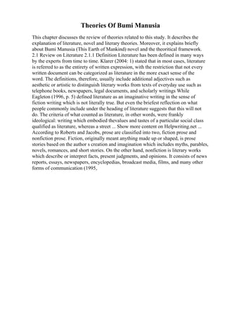 Theories Of Bumi Manusia
This chapter discusses the review of theories related to this study. It describes the
explanation of literature, novel and literary theories. Moreover, it explains briefly
about Bumi Manusia (This Earth of Mankind) novel and the theoritical framework.
2.1 Review on Literature 2.1.1 Definition Literature has been defined in many ways
by the experts from time to time. Klarer (2004: 1) stated that in most cases, literature
is referred to as the entirety of written expression, with the restriction that not every
written document can be categorized as literature in the more exact sense of the
word. The definitions, therefore, usually include additional adjectives such as
aesthetic or artistic to distinguish literary works from texts of everyday use such as
telephone books, newspapers, legal documents, and scholarly writings While
Eagleton (1996, p. 5) defined literature as an imaginative writing in the sense of
fiction writing which is not literally true. But even the briefest reflection on what
people commonly include under the heading of literature suggests that this will not
do. The criteria of what counted as literature, in other words, were frankly
ideological: writing which embodied thevalues and tastes of a particular social class
qualified as literature, whereas a street ... Show more content on Helpwriting.net ...
According to Roberts and Jacobs, prose are classified into two, fiction prose and
nonfiction prose. Fiction, originally meant anything made up or shaped, is prose
stories based on the author s creation and imagination which includes myths, parables,
novels, romances, and short stories. On the other hand, nonfiction is literary works
which describe or interpret facts, present judgments, and opinions. It consists of news
reports, essays, newspapers, encyclopedias, broadcast media, films, and many other
forms of communication (1995,
 