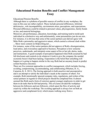 Educational Pension Benefits and Conflict Management
Essay
Educational Pension Benefits
Although there is a plethora of possible sources of conflict in any workplace, the
ones in this case are rather explicit. These include personal differences, Informal
deficiencies , role incompatibility, environment stress, perceptions, and expectations.
Personal differences could be related to personal values, physiognomies, family bonds
or ties, and material belongings.
Moreover, job performance, education, knowledge, and training tend to mold each
individual in a distinctive way and unfortunately, some personalities just do not mix.
For instance, it is obvious that some of the senior partners just did not agree with
Mike Roth s personality and aggressive nature, which caused a colossal clash within
... Show more content on Helpwriting.net ...
For instance, some of the senior partners did not approve of Roth s disorganization,
loud antics, and overzealous approach to business. Perception is how someone
perceives, understands, and interprets some aspect of his or her job, duties, tasks,
and instructions. A good example of perception happened when Roth assumed he had
full disclosure and controls to do whatever it took to give the company the needed
economic boost it had been lacking. Expectation is the belief that something will
happen or is going to happen similar to the way Roth had an uncanny knack to predict
certain business outcomes.
There are five common approaches to conflict management, which includes forcing,
avoiding, compromising, accommodating, and collaborating (Whetten, D. A.,
Cameron, K. S. 2011). The forcing approach is both assertive and uncooperative
and is an attempt to satisfy the individual s needs at the expense of others. For
example, Roth intentionally ignored company rules, regulations, and wishes of the
senior partners in regards to which projects should be completed first. It almost
seemed like Roth used a form of coercion against younger employees in order to get
them to do tasks that he felt had priority. This of course divided the workplace
between his followers and non followers, which upset the flow of activity and
creativity within the workshop. The avoiding approach is always low on both an
aggressive and complaisant level, which means walking away from a
 