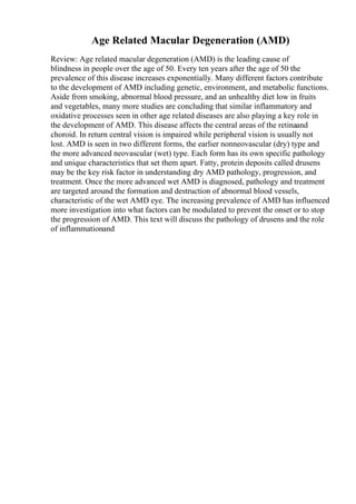 Age Related Macular Degeneration (AMD)
Review: Age related macular degeneration (AMD) is the leading cause of
blindness in people over the age of 50. Every ten years after the age of 50 the
prevalence of this disease increases exponentially. Many different factors contribute
to the development of AMD including genetic, environment, and metabolic functions.
Aside from smoking, abnormal blood pressure, and an unhealthy diet low in fruits
and vegetables, many more studies are concluding that similar inflammatory and
oxidative processes seen in other age related diseases are also playing a key role in
the development of AMD. This disease affects the central areas of the retinaand
choroid. In return central vision is impaired while peripheral vision is usually not
lost. AMD is seen in two different forms, the earlier nonneovascular (dry) type and
the more advanced neovascular (wet) type. Each form has its own specific pathology
and unique characteristics that set them apart. Fatty, protein deposits called drusens
may be the key risk factor in understanding dry AMD pathology, progression, and
treatment. Once the more advanced wet AMD is diagnosed, pathology and treatment
are targeted around the formation and destruction of abnormal blood vessels,
characteristic of the wet AMD eye. The increasing prevalence of AMD has influenced
more investigation into what factors can be modulated to prevent the onset or to stop
the progression of AMD. This text will discuss the pathology of drusens and the role
of inflammationand
 