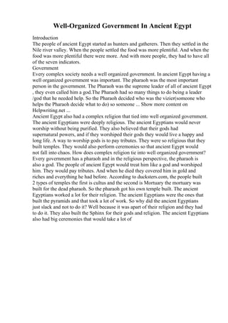 Well-Organized Government In Ancient Egypt
Introduction
The people of ancient Egypt started as hunters and gatherers. Then they settled in the
Nile river valley. When the people settled the food was more plentiful. And when the
food was more plentiful there were more. And with more people, they had to have all
of the seven indicators.
Government
Every complex society needs a well organized government. In ancient Egypt having a
well organized government was important. The pharaoh was the most important
person in the government. The Pharaoh was the supreme leader of all of ancient Egypt
, they even called him a god.The Pharaoh had so many things to do being a leader
/god that he needed help. So the Pharaoh decided who was the vizier(someone who
helps the Pharaoh decide what to do) so someone ... Show more content on
Helpwriting.net ...
Ancient Egypt also had a complex religion that tied into well organized government.
The ancient Egyptians were deeply religious. The ancient Egyptians would never
worship without being purified. They also believed that their gods had
supernatural powers, and if they worshiped their gods they would live a happy and
long life. A way to worship gods is to pay tributes. They were so religious that they
built temples. They would also perform ceremonies so that ancient Egypt would
not fall into chaos. How does complex religion tie into well organized government?
Every government has a pharaoh and in the religious perspective, the pharaoh is
also a god. The people of ancient Egypt would treat him like a god and worshiped
him. They would pay tributes. And when he died they covered him in gold and
riches and everything he had before. According to ducksters.com, the people built
2 types of temples the first is cultus and the second is Mortuary the mortuary was
built for the dead pharaoh. So the pharaoh got his own temple built. The ancient
Egyptians worked a lot for their religion. The ancient Egyptians were the ones that
built the pyramids and that took a lot of work. So why did the ancient Egyptians
just slack and not to do it? Well because it was apart of their religion and they had
to do it. They also built the Sphinx for their gods and religion. The ancient Egyptians
also had big ceremonies that would take a lot of
 