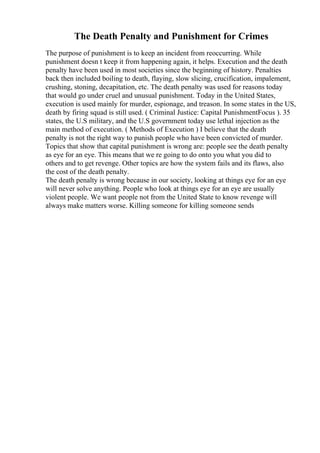 The Death Penalty and Punishment for Crimes
The purpose of punishment is to keep an incident from reoccurring. While
punishment doesn t keep it from happening again, it helps. Execution and the death
penalty have been used in most societies since the beginning of history. Penalties
back then included boiling to death, flaying, slow slicing, crucification, impalement,
crushing, stoning, decapitation, etc. The death penalty was used for reasons today
that would go under cruel and unusual punishment. Today in the United States,
execution is used mainly for murder, espionage, and treason. In some states in the US,
death by firing squad is still used. ( Criminal Justice: Capital PunishmentFocus ). 35
states, the U.S military, and the U.S government today use lethal injection as the
main method of execution. ( Methods of Execution ) I believe that the death
penalty is not the right way to punish people who have been convicted of murder.
Topics that show that capital punishment is wrong are: people see the death penalty
as eye for an eye. This means that we re going to do onto you what you did to
others and to get revenge. Other topics are how the system fails and its flaws, also
the cost of the death penalty.
The death penalty is wrong because in our society, looking at things eye for an eye
will never solve anything. People who look at things eye for an eye are usually
violent people. We want people not from the United State to know revenge will
always make matters worse. Killing someone for killing someone sends
 