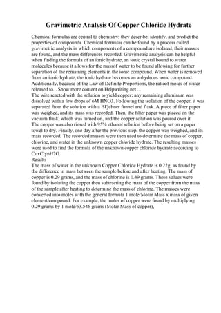 Gravimetric Analysis Of Copper Chloride Hydrate
Chemical formulas are central to chemistry; they describe, identify, and predict the
properties of compounds. Chemical formulas can be found by a process called
gravimetric analysis in which components of a compound are isolated, their masses
are found, and the mass differences recorded. Gravimetric analysis can be helpful
when finding the formula of an ionic hydrate, an ionic crystal bound to water
molecules because it allows for the massof water to be found allowing for further
separation of the remaining elements in the ionic compound. When water is removed
from an ionic hydrate, the ionic hydrate becomes an anhydrous ionic compound.
Additionally, because of the Law of Definite Proportions, the ratioof moles of water
released to... Show more content on Helpwriting.net ...
The wire reacted with the solution to yield copper; any remaining aluminum was
dissolved with a few drops of 6M HNO3. Following the isolation of the copper, it was
separated from the solution with a BГјchner funnel and flask. A piece of filter paper
was weighed, and its mass was recorded. Then, the filter paper was placed on the
vacuum flask, which was turned on, and the copper solution was poured over it.
The copper was also rinsed with 95% ethanol solution before being set on a paper
towel to dry. Finally, one day after the previous step, the copper was weighed, and its
mass recorded. The recorded masses were then used to determine the mass of copper,
chlorine, and water in the unknown copper chloride hydrate. The resulting masses
were used to find the formula of the unknown copper chloride hydrate according to
CuxClynH2O.
Results
The mass of water in the unknown Copper Chloride Hydrate is 0.22g, as found by
the difference in mass between the sample before and after heating. The mass of
copper is 0.29 grams, and the mass of chlorine is 0.49 grams. These values were
found by isolating the copper then subtracting the mass of the copper from the mass
of the sample after heating to determine the mass of chlorine. The masses were
converted into moles with the general formula 1 mole/Molar Mass x mass of given
element/compound. For example, the moles of copper were found by multiplying
0.29 grams by 1 mole/63.546 grams (Molar Mass of copper),
 