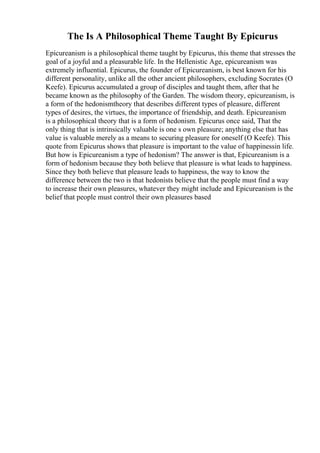 The Is A Philosophical Theme Taught By Epicurus
Epicureanism is a philosophical theme taught by Epicurus, this theme that stresses the
goal of a joyful and a pleasurable life. In the Hellenistic Age, epicureanism was
extremely influential. Epicurus, the founder of Epicureanism, is best known for his
different personality, unlike all the other ancient philosophers, excluding Socrates (O
Keefe). Epicurus accumulated a group of disciples and taught them, after that he
became known as the philosophy of the Garden. The wisdom theory, epicureanism, is
a form of the hedonismtheory that describes different types of pleasure, different
types of desires, the virtues, the importance of friendship, and death. Epicureanism
is a philosophical theory that is a form of hedonism. Epicurus once said, That the
only thing that is intrinsically valuable is one s own pleasure; anything else that has
value is valuable merely as a means to securing pleasure for oneself (O Keefe). This
quote from Epicurus shows that pleasure is important to the value of happinessin life.
But how is Epicureanism a type of hedonism? The answer is that, Epicureanism is a
form of hedonism because they both believe that pleasure is what leads to happiness.
Since they both believe that pleasure leads to happiness, the way to know the
difference between the two is that hedonists believe that the people must find a way
to increase their own pleasures, whatever they might include and Epicureanism is the
belief that people must control their own pleasures based
 