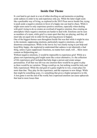 Inside Out Theme
It s not hard to get stuck in a rut of either dwelling on sad memories or pushing
aside sadness in order to try and experience only joy. While the latter might seem
like a preferable way of living, as explored in the 2015 Pixar movie Inside Out, trying
to push aside a negative emotion in favor of a happy one can lead to chaos. While it
might seem easier to only experience positive emotions, especially when dealing
with grief, trying to do so creates an overload of negative emotion, thus creating an
atmosphere where negative emotions are harder to deal with. Emotions can be seen
as members of a team, while grief is a team sport that they are playing, and they all
must take an equal role in order for the grieving process to happen.
One of the biggest themes seen throughout Inside Out was that while it might be nice
in the moment, suppressing emotions, particularly negative emotions, can have
disastrous consequences. While in the movie Joy was clearly trying to just help and
keep Riley happy, she neglected to understand that sadness is not inherently a bad
thing, unless it goes suppressed. Emotions, no matter how small, will ... Show more
content on Helpwriting.net ...
Without negative emotions, it would be impossible to experience grief. While at a
glance not experiencing grief might seem like a nicer alternative, it s the collection
of life experiences grief included that help shape a person and create unique
personalities. If all that was felt was one emotion there would be no game to play
as there would be no variation. Things would go on, but nothing would be truly and
fully experienced. While the end goal of a game might be to win, a team plays for
more than that. They play for the experience, and the exposure to new things. While
that might be something scary, it s something that gives a higher perspective to life.
A lost game is not the end of the world, but a repressed emotion can cause upheavals
that lead to more losses than
 