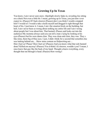 Growing Up In Texas
You know, I ain t never seen snow. (Spotlight slowly fades in, revealing Joe sitting
on a chair) Not even a little bit. I mean, growing up in Texas, you just don t ever
expect to. (Pauses) If I had a known (Pauses) don t you think I would a stopped
him? I would of. I would a take a knife myself and dragged it right through that
heart of his. I just know it. I mean, I ain t the smartest brick on the building, but
hell, I ain t never been so wrong about nothing my entire life and I ain t wrong
about people but I was about him. That bastard. (Pauses and looks out into the
audience) My momma always said you can tell a man s lying by looking at his
eyes (Pauses) but his were damn clear. They was clean and clear, they was. They s
like mine, them big ol blue eyes. I just, I didn t think for a second that somethin else
was lurking behind em.... Show more content on Helpwriting.net ...
Don t hurt us! Please! Don t hurt us! (Pauses) And you know what that sick bastard
done? Killed em anyway! (Pauses) You d think I d a known, wouldn t you? I mean, I
once knew that guy like the back of my hand. Thought a knew everything, every
thought that ran through is head. (Pauses) How wrong I
 