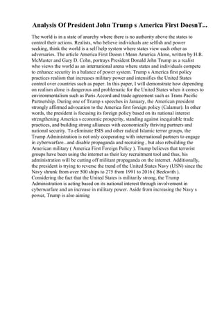 Analysis Of President John Trump s America First DoesnT...
The world is in a state of anarchy where there is no authority above the states to
control their actions. Realists, who believe individuals are selfish and power
seeking, think the world is a self help system where states view each other as
adversaries. The article America First Doesn t Mean America Alone, written by H.R.
McMaster and Gary D. Cohn, portrays President Donald John Trump as a realist
who views the world as an international arena where states and individuals compete
to enhance security in a balance of power system. Trump s America first policy
practices realism that increases military power and intensifies the United States
control over countries such as paper. In this paper, I will demonstrate how depending
on realism alone is dangerous and problematic for the United States when it comes to
environmentalism such as Paris Accord and trade agreement such as Trans Pacific
Partnership. During one of Trump s speeches in January, the American president
strongly affirmed advocation to the America first foreign policy (Calamur). In other
words, the president is focusing its foreign policy based on its national interest
strengthening America s economic prosperity, standing against inequitable trade
practices, and building strong alliances with economically thriving partners and
national security. To eliminate ISIS and other radical Islamic terror groups, the
Trump Administration is not only cooperating with international partners to engage
in cyberwarfare...and disable propaganda and recruiting , but also rebuilding the
American military ( America First Foreign Policy ). Trump believes that terrorist
groups have been using the internet as their key recruitment tool and thus, his
administration will be cutting off militant propaganda on the internet. Additionally,
the president is trying to reverse the trend of the United States Navy (USN) since the
Navy shrunk from over 500 ships to 275 from 1991 to 2016 ( Beckwith ).
Considering the fact that the United States is militarily strong, the Trump
Administration is acting based on its national interest through involvement in
cyberwarfare and an increase in military power. Aside from increasing the Navy s
power, Trump is also aiming
 