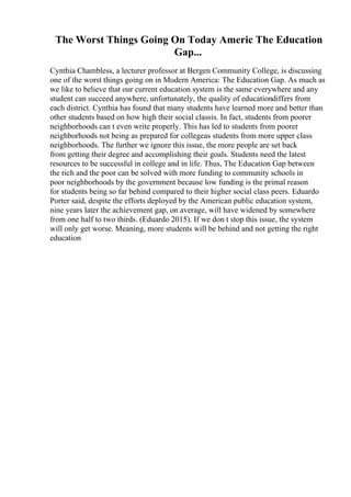 The Worst Things Going On Today Americ The Education
Gap...
Cynthia Chambless, a lecturer professor at Bergen Community College, is discussing
one of the worst things going on in Modern America: The Education Gap. As much as
we like to believe that our current education system is the same everywhere and any
student can succeed anywhere, unfortunately, the quality of educationdiffers from
each district. Cynthia has found that many students have learned more and better than
other students based on how high their social classis. In fact, students from poorer
neighborhoods can t even write properly. This has led to students from poorer
neighborhoods not being as prepared for collegeas students from more upper class
neighborhoods. The further we ignore this issue, the more people are set back
from getting their degree and accomplishing their goals. Students need the latest
resources to be successful in college and in life. Thus, The Education Gap between
the rich and the poor can be solved with more funding to community schools in
poor neighborhoods by the government because low funding is the primal reason
for students being so far behind compared to their higher social class peers. Eduardo
Porter said, despite the efforts deployed by the American public education system,
nine years later the achievement gap, on average, will have widened by somewhere
from one half to two thirds. (Eduardo 2015). If we don t stop this issue, the system
will only get worse. Meaning, more students will be behind and not getting the right
education
 