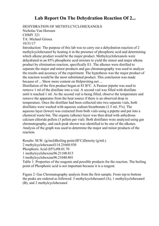 Lab Report On The Dehydration Reaction Of 2...
DEHYDRATION OF METHYLCYCLOHEXANOLS
Nicholas Van Horssen
CHMY 321
TA: Michael Giroux
10/31/17
Introduction: The purpose of this lab was to carry out a dehydration reaction of 2
methylcyclohexanol by heating it in the presence of phosphoric acid and determining
which alkene product would be the major product. Methylcyclohexanols were
dehydrated in an 85% phosphoric acid mixture to yield the minor and major alkene
product by elimination reaction, specifically E1. The alkenes were distilled to
separate the major and minor products and gas chromatography was used to analyze
the results and accuracy of the experiment. The hypothesis was the major product of
the reaction would be the most substituted product. This conclusion was made
because of ... Show more content on Helpwriting.net ...
Distillation of the first product began at 83 В°C. A Pasteur pipette was used to
remove 1 ml of the distillate into a vial. A second vial was filled with distillate
until it reached 1 ml. As the second vial is being filled, observe the temperature and
remove the apparatus from the heat source if there is an observed drop in
temperature. Once the distillate had been collected into two separate vials, both
distillates were washed with aqueous sodium bicarbonate (1.5 ml, 5%). The
aqueous layer (lower) was extracted from both vials using a pipette and put into a
chemical waste bin. The organic (alkene) layer was then dried with anhydrous
calcium chloride pellets (3 pellets per vial). Both distillates were analyzed using gas
chromatography, and each peak shown was identified to be one of the alkenes.
Analysis of the graph was used to determine the major and minor products of the
reaction.
Results: M.W. (g/mol)Boiling point (В°C)Density (g/mL)
2 methylcyclohexanol114.21660.930
Phosphoric Acid (85%)98.01.70
1 methylcyclohexene96.21100.813
3 methylcyclohexene96.21040.801
Table 1: Properties of the reagents and possible products for the reaction. The boiling
point of Phosphoric acid is not important because it is a reagent.
Figure 2: Gas Chromatography analysis from the first sample. From top to bottom
the peaks are ordered as followed: 3 methylcyclohexanol (A), 1 methylcyclohexanol
(B), and 2 methylcyclohexanol
 