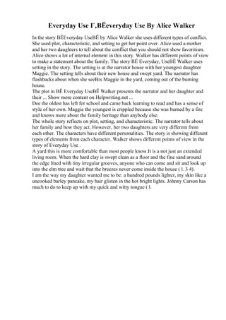 Everyday Use Г‚ВЁeveryday Use By Alice Walker
In the story ВЁEveryday UseВЁ by Alice Walker she uses different types of conflict.
She used plot, characteristic, and setting to get her point over. Alice used a mother
and her two daughters to tell about the conflict that you should not show favoritism.
Alice shows a lot of internal element in this story. Walker has different points of view
to make a statement about the family. The story ВЁ Everyday, UseВЁ Walker uses
setting in the story. The setting is at the narrator house with her youngest daughter
Maggie. The setting tells about their new house and swept yard. The narrator has
flashbacks about when she seeВґs Maggie in the yard, coming out of the burning
house.
The plot in ВЁ Everyday UseВЁ Walker presents the narrator and her daughter and
their ... Show more content on Helpwriting.net ...
Dee the oldest has left for school and came back learning to read and has a sense of
style of her own. Maggie the youngest is crippled because she was burned by a fire
and knows more about the family heritage than anybody else.
The whole story reflects on plot, setting, and characteristic. The narrator tells about
her family and how they act. However, her two daughters are very different from
each other. The characters have different personalities. The story is showing different
types of elements from each character. Walker shows different points of view in the
story of Everyday Use .
A yard this is more comfortable than most people know.It is a not just an extended
living room. When the hard clay is swept clean as a floor and the fine sand around
the edge lined with tiny irregular grooves, anyone who can come and sit and look up
into the elm tree and wait that the breezes never come inside the house ( l. 3 4).
I am the way my daughter wanted me to be: a hundred pounds lighter, my skin like a
uncooked barley pancake, my hair glisten in the hot bright lights. Johnny Carson has
much to do to keep up with my quick and witty tongue ( l.
 