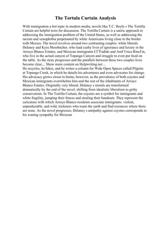 The Tortula Curtain Analysis
With immigration a hot topic in modern media, novels like T.C. Boyle s The Tortilla
Curtain are helpful texts for discussion. The Tortilla Curtain is a satiric approach to
addressing the immigration problem of the United States, as well as addressing the
racism and xenophobia perpetuated by white Americans living close to the border
with Mexico. The novel revolves around two contrasting couples: white liberals
Delaney and Kyra Mossbacher, who lead cushy lives of ignorance and luxury in the
Arroyo Blanco Estates, and Mexican immigrants CГЎndido and AmГ©rica RincГіn,
who live in the actual canyon of Topanga Canyon and struggle to even put food on
the table. As the story progresses and the parallels between these two couples lives
become clear,... Show more content on Helpwriting.net ...
He recycles, he hikes, and he writes a column for Wide Open Spaces called Pilgrim
at Topanga Creek, in which he details his adventures and even advocates for change.
His advocacy grows closer to home, however, as the prevalence of both coyotes and
Mexican immigrants overwhelms him and the rest of the inhabitants of Arroyo
Blanco Estates. Originally very liberal, Delaney s morals are transformed
dramatically by the end of the novel, shifting from idealistic liberalism to gritty
conservatism. In The Tortilla Curtain, the coyotes are a symbol for immigrants and
white fragility, jumping their fences and stealing their handouts. They represent the
caricature with which Arroyo Blanco residents associate immigrants: violent,
unpredictable, and wild, tricksters who roam the earth and find resources where there
are none. As the novel progresses, Delaney s antipathy against coyotes corresponds to
his waning sympathy for Mexican
 