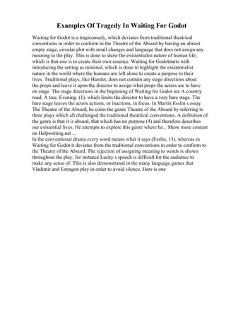 Examples Of Tragedy In Waiting For Godot
Waiting for Godot is a tragicomedy, which deviates from traditional theatrical
conventions in order to conform to the Theatre of the Absurd by having an almost
empty stage, circular plot with small changes and language that does not assign any
meaning to the play. This is done to show the existentialist nature of human life,
which is that one is to create their own essence. Waiting for Godotstarts with
introducing the setting as minimal, which is done to highlight the existentialist
nature in the world where the humans are left alone to create a purpose to their
lives. Traditional plays, like Hamlet, does not contain any stage directions about
the props and leave it upon the director to assign what props the actors are to have
on stage. The stage directions in the beginning of Waiting for Godot are A country
road. A tree. Evening. (1), which limits the director to have a very bare stage. The
bare stage leaves the actors actions, or inactions, in focus. In Martin Esslin s essay
The Theatre of the Absurd, he coins the genre Theatre of the Absurd by referring to
three plays which all challenged the traditional theatrical conventions. A definition of
the genre is that it is absurd, that which has no purpose (4) and therefore describes
our existential lives. He attempts to explore this genre where he... Show more content
on Helpwriting.net ...
In the conventional drama every word means what it says (Esslin, 13), whereas in
Waiting for Godot it deviates from the traditional conventions in order to conform to
the Theatre of the Absurd. The rejection of assigning meaning to words is shown
throughout the play, for instance Lucky s speech is difficult for the audience to
make any sense of. This is also demonstrated in the many language games that
Vladimir and Estragon play in order to avoid silence. Here is one
 
