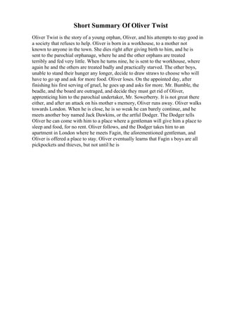 Short Summary Of Oliver Twist
Oliver Twist is the story of a young orphan, Oliver, and his attempts to stay good in
a society that refuses to help. Oliver is born in a workhouse, to a mother not
known to anyone in the town. She dies right after giving birth to him, and he is
sent to the parochial orphanage, where he and the other orphans are treated
terribly and fed very little. When he turns nine, he is sent to the workhouse, where
again he and the others are treated badly and practically starved. The other boys,
unable to stand their hunger any longer, decide to draw straws to choose who will
have to go up and ask for more food. Oliver loses. On the appointed day, after
finishing his first serving of gruel, he goes up and asks for more. Mr. Bumble, the
beadle, and the board are outraged, and decide they must get rid of Oliver,
apprenticing him to the parochial undertaker, Mr. Sowerberry. It is not great there
either, and after an attack on his mother s memory, Oliver runs away. Oliver walks
towards London. When he is close, he is so weak he can barely continue, and he
meets another boy named Jack Dawkins, or the artful Dodger. The Dodger tells
Oliver he can come with him to a place where a gentleman will give him a place to
sleep and food, for no rent. Oliver follows, and the Dodger takes him to an
apartment in London where he meets Fagin, the aforementioned gentleman, and
Oliver is offered a place to stay. Oliver eventually learns that Fagin s boys are all
pickpockets and thieves, but not until he is
 